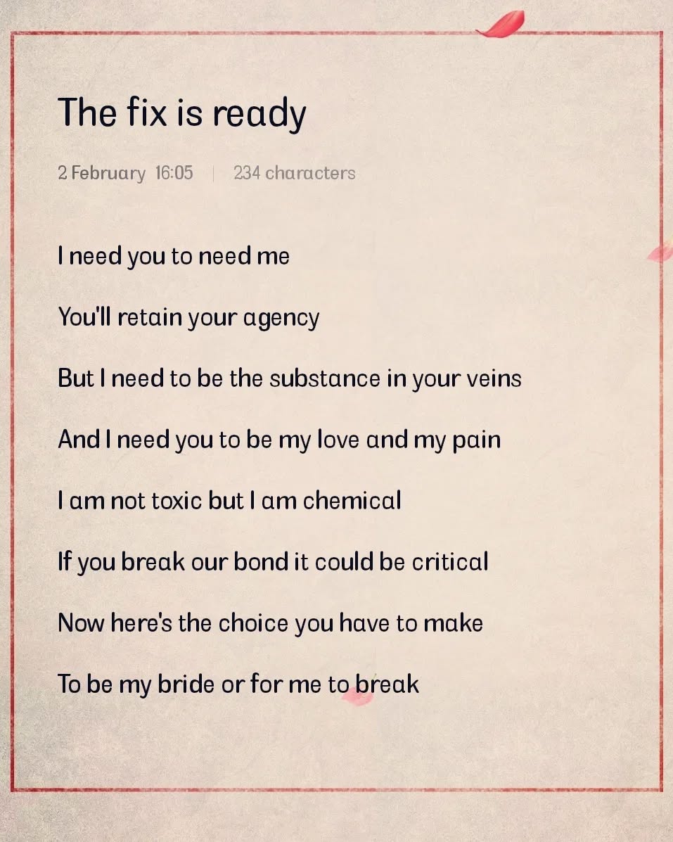 A poem written on February 2nd at 16:05. It reads:
			
			"The fix is ready
			
			I need you to need me
			You'll retain your agency
			But I need to be the substance in your veins
			And I need you to be my love and my pain
			I am not toxic but I am chemical
			If you break our bond it could be critical
			Now here's the choice you have to make
			To be my bride or for me to break