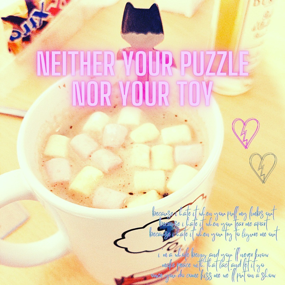 A mug with hot chocolate filled with tiny marshmallows.
A poem reads:
"Neither your puzzle nor your toy
because i hate it when you pull my limbs out
because i hate it when you tear me apart
because i hate it when you try to figure me out
i'm a whole being and you'll never know
make peace with that fact and let it go
once you do come kiss me we'll put on a show"