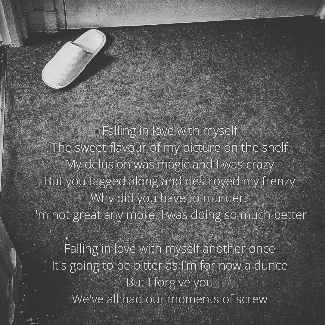 A black and white picture of a linoleum ground, with a single white slipper on top left corner. The bottom of a door can be seen as well. The ground seems sort of frozen, although the black and white edit makes it difficult to tell.

A poem is written at the bottom of the picture. It's written in a font that's big enough so that the first line is actually in the middle of the picture.

It reads:

"Falling in love with myself
The sweet flavour of my picture on the shelf
My delusion was magic and I was crazy
But you tagged along and destroyed my frenzy
Why did you have to murder?
I'm not great any more, I was doing so much better

Falling in love with myself another once
It's going to be bitter as I'm for now a dunce
But I forgive you
We've all had our moments of screw"
