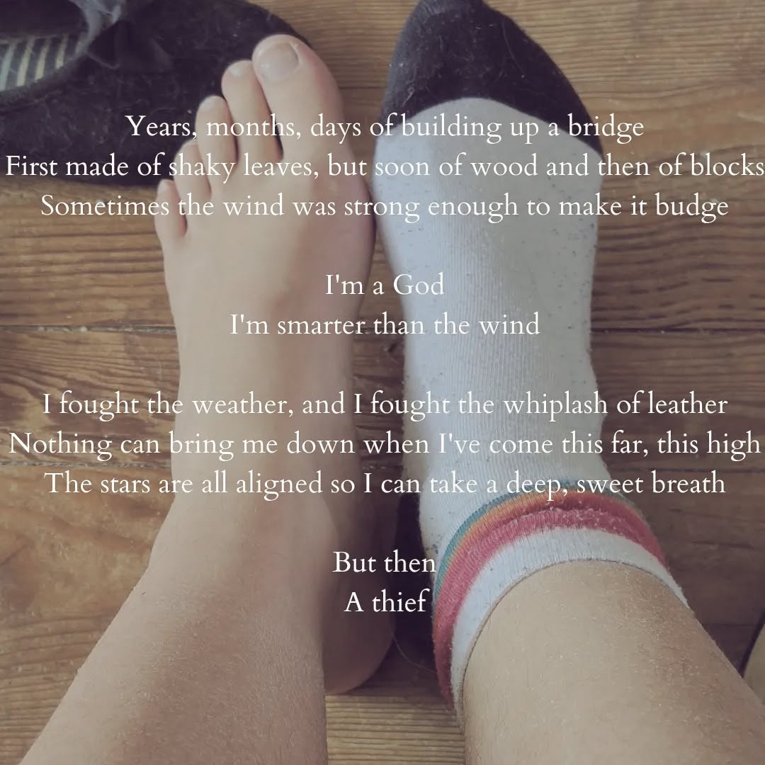 A picture of legs extended on a wooden floor, but you can almost only see the feet. One has a black and white sock with pink, yellow and blue stripes. The other one is sockless.

A poem is slapped on the picture. It reads:

"Years, months, days of building up a bridge
First made of shaky leaves, but soon of wood and then of blocks
Sometimes the wind was strong enough to make it budge

I'm a God
I'm smarter than the wind

I fought the weather, and I fought the whiplash of leather
Nothing can bring me down when I've come this far, this high
The stars are all aligned so I can take a deep, sweet breath

But then
A thief"