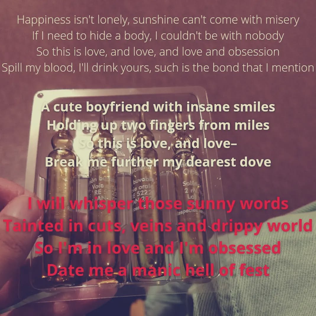 A hand holding a packet of Vitamin D liquid.

First, in lightweight characters:
"Happiness isn't lonely, sunshine can't come with misery
If I need to hide a body, I couldn't be with nobody
So this is love, and love, and love and obsession
Spill my blood, I'll drink yours, such is the bond that I mention"

Second, in bold characters:
"A cute boyfriend with insane smiles
Holding up two fingers from miles
So this is love, and love–
Break me further my dearest dove"

Finally, in bold, red characters:
"I will whisper those sunny words
Tainted in cuts, veins and drippy world
So I'm in love and I'm obsessed
Date me a manic hell of fest"