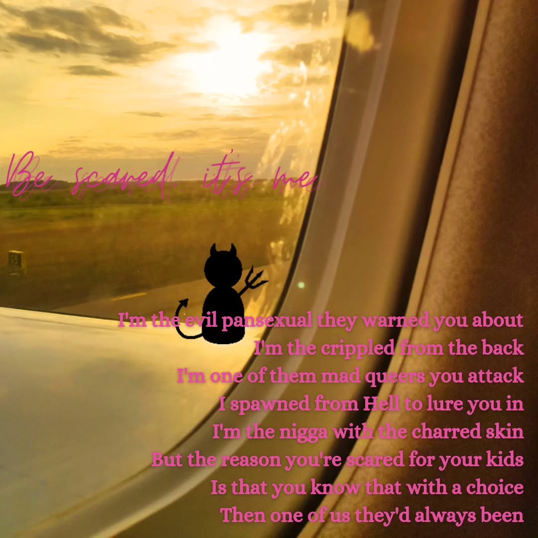 A doodled demon figure on top of the wing of a plane seen through a plane window. A poem in pink letters on top of it reads:

"Be scared, it's me 
I'm the evil pansexual they warned you about 
I'm the crippled from the back 
I'm one of them mad queers you attack 
I spawned from Hell to lure you in 
I'm the nigga with the charred skin 
But the reason you're scared for your kids 
Is that you know that with a choice 
Then one of us they'd always been"