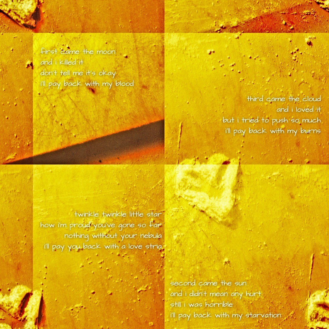 White powder arranged into a heart on top of a cutting board. The image is duplicated several times, and four stanzas stand in each corner of the picture. From left to right, top to bottom:
			
			"first came the moon/and i killed it/don't tell me it's okay/i'll pay back with my blood" - "third came the cloud/and i loved it/but i tried to push so much/i'll pay back with my burns" - "twinkle twinkle little star/how i'm proud you've gone so far/nothing without your nebula/i'll pay you back with a love stria" - "second came the sun/and i didn't mean any hurt/still i was horrible/i'll pay back with my starvation